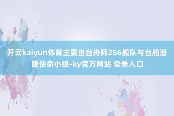 开云kaiyun体育主要由台舟师256舰队与台船潜舰使命小组-ky官方网站 登录入口