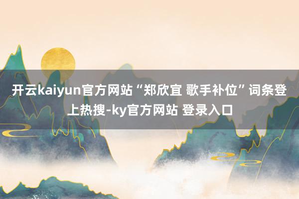 开云kaiyun官方网站“郑欣宜 歌手补位”词条登上热搜-ky官方网站 登录入口