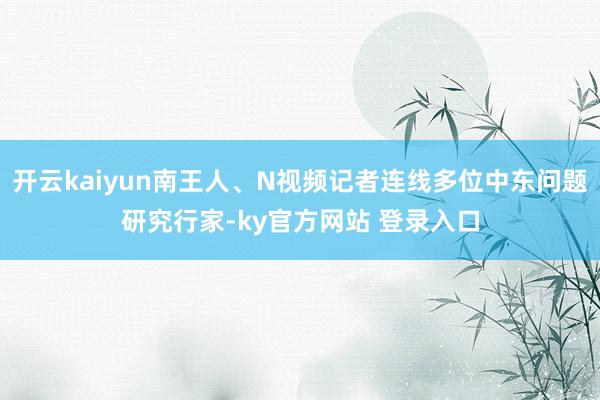 开云kaiyun南王人、N视频记者连线多位中东问题研究行家-ky官方网站 登录入口