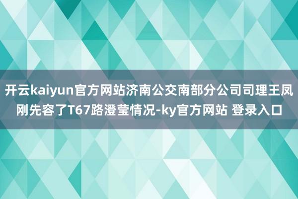 开云kaiyun官方网站济南公交南部分公司司理王凤刚先容了T67路澄莹情况-ky官方网站 登录入口