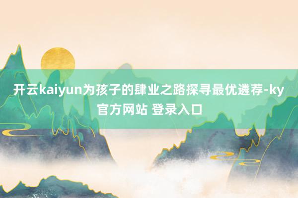 开云kaiyun为孩子的肆业之路探寻最优遴荐-ky官方网站 登录入口