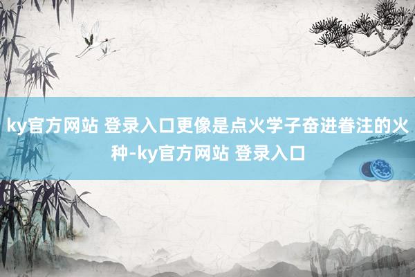 ky官方网站 登录入口更像是点火学子奋进眷注的火种-ky官方网站 登录入口