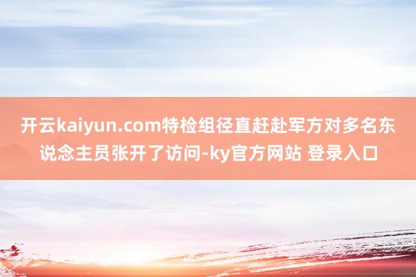 开云kaiyun.com特检组径直赶赴军方对多名东说念主员张开了访问-ky官方网站 登录入口