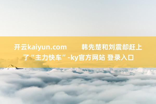 开云kaiyun.com        韩先楚和刘震却赶上了“主力快车”-ky官方网站 登录入口