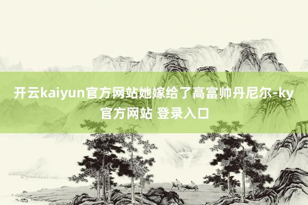开云kaiyun官方网站她嫁给了高富帅丹尼尔-ky官方网站 登录入口