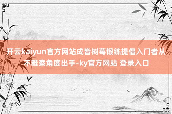 开云kaiyun官方网站成皆树莓锻练提倡入门者从不雅察角度出手-ky官方网站 登录入口