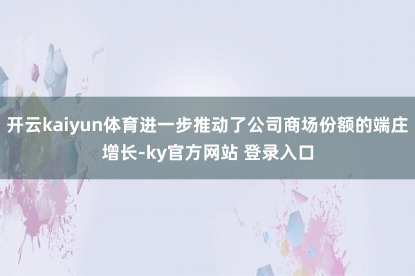 开云kaiyun体育进一步推动了公司商场份额的端庄增长-ky官方网站 登录入口