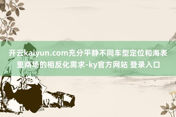 开云kaiyun.com充分平静不同车型定位和海表里商场的相反化需求-ky官方网站 登录入口