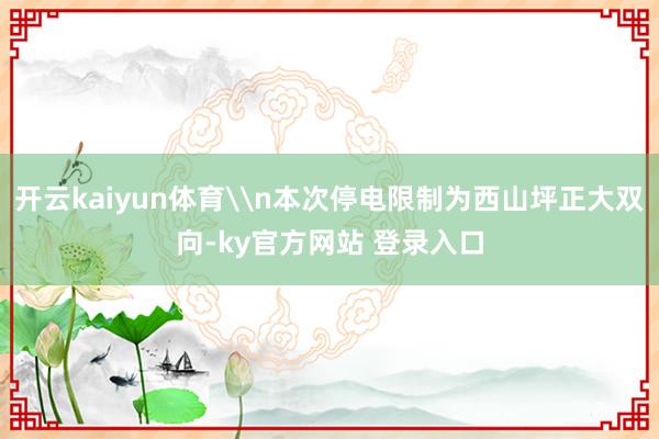 开云kaiyun体育\n本次停电限制为西山坪正大双向-ky官方网站 登录入口