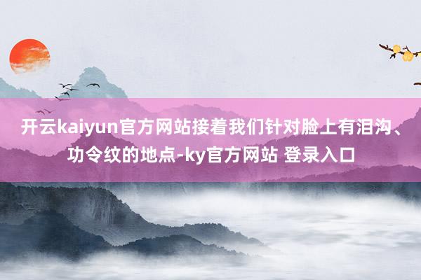 开云kaiyun官方网站接着我们针对脸上有泪沟、功令纹的地点-ky官方网站 登录入口