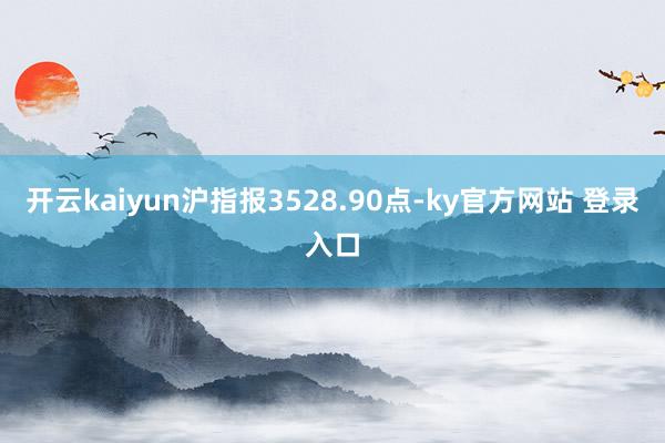 开云kaiyun沪指报3528.90点-ky官方网站 登录入口