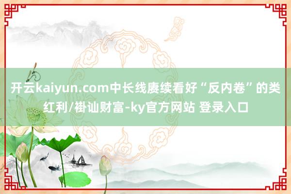 开云kaiyun.com中长线赓续看好“反内卷”的类红利/褂讪财富-ky官方网站 登录入口