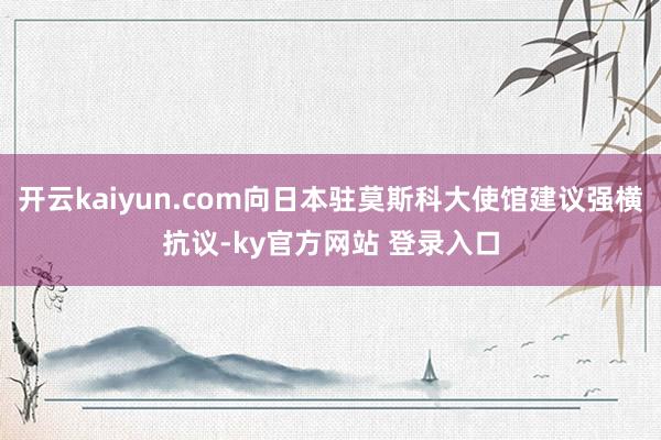 开云kaiyun.com向日本驻莫斯科大使馆建议强横抗议-ky官方网站 登录入口