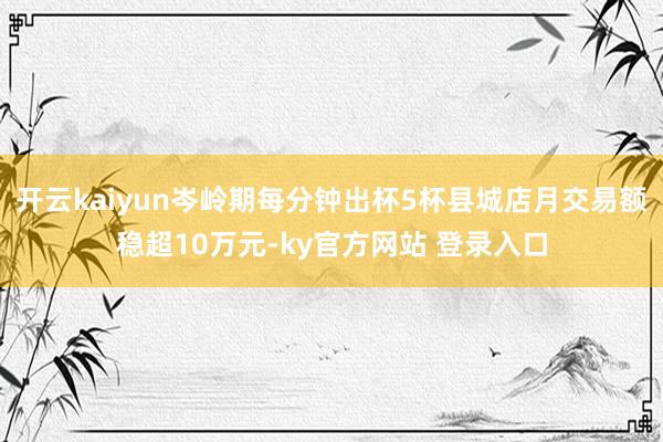 开云kaiyun岑岭期每分钟出杯5杯县城店月交易额稳超10万元-ky官方网站 登录入口