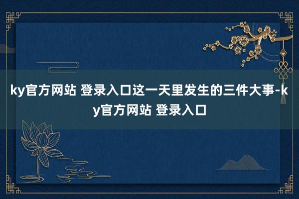 ky官方网站 登录入口这一天里发生的三件大事-ky官方网站 登录入口