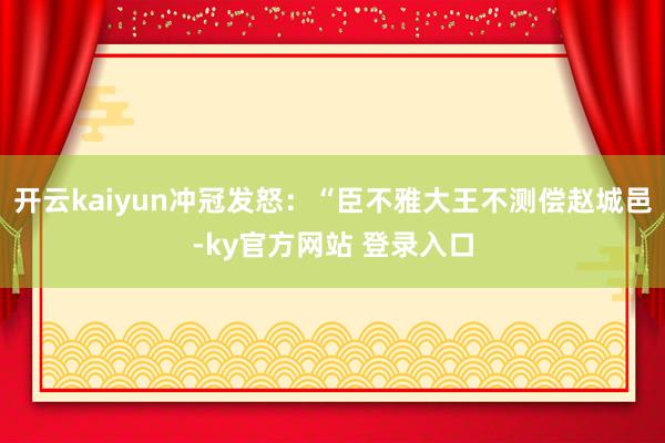 开云kaiyun冲冠发怒:“臣不雅大王不测偿赵城邑-ky官方网站 登录入口