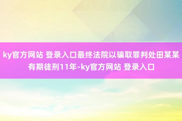 ky官方网站 登录入口最终法院以骗取罪判处田某某有期徒刑11年-ky官方网站 登录入口
