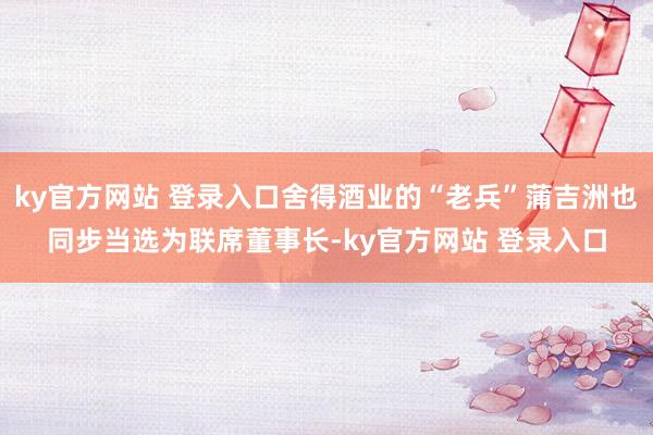 ky官方网站 登录入口舍得酒业的“老兵”蒲吉洲也同步当选为联席董事长-ky官方网站 登录入口