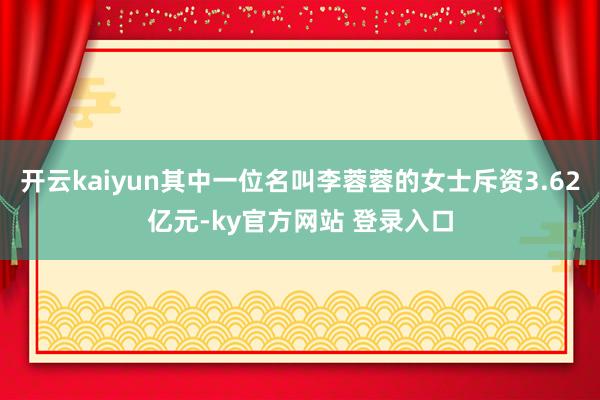 开云kaiyun其中一位名叫李蓉蓉的女士斥资3.62亿元-ky官方网站 登录入口