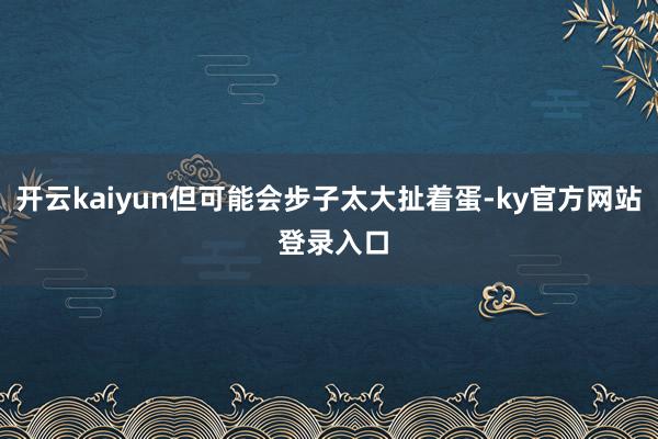 开云kaiyun但可能会步子太大扯着蛋-ky官方网站 登录入口