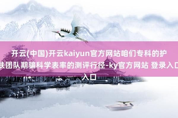 开云(中国)开云kaiyun官方网站咱们专科的护肤团队期骗科学表率的测评行径-ky官方网站 登录入口