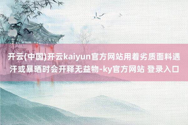开云(中国)开云kaiyun官方网站用着劣质面料遇汗或暴晒时会开释无益物-ky官方网站 登录入口