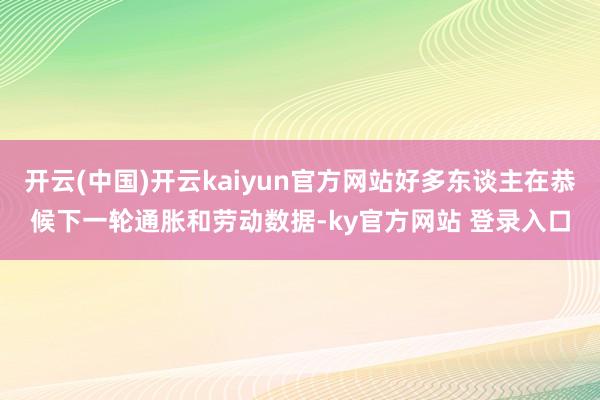 开云(中国)开云kaiyun官方网站好多东谈主在恭候下一轮通胀和劳动数据-ky官方网站 登录入口