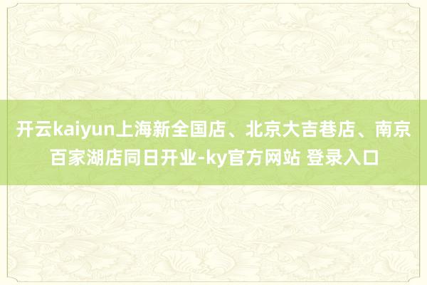 开云kaiyun上海新全国店、北京大吉巷店、南京百家湖店同日开业-ky官方网站 登录入口