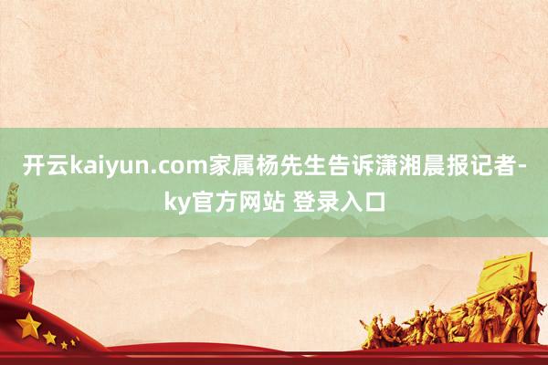 开云kaiyun.com家属杨先生告诉潇湘晨报记者-ky官方网站 登录入口