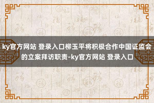 ky官方网站 登录入口柳玉平将积极合作中国证监会的立案拜访职责-ky官方网站 登录入口