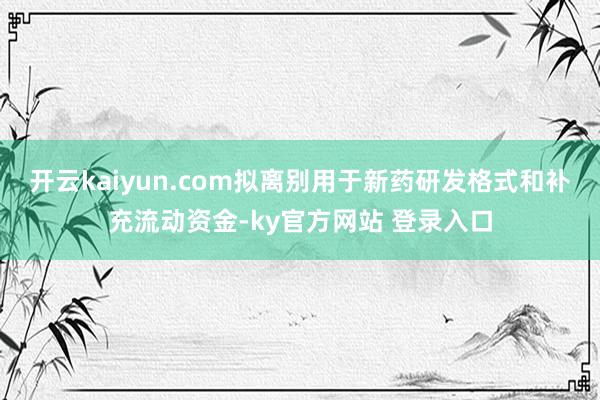 开云kaiyun.com拟离别用于新药研发格式和补充流动资金-ky官方网站 登录入口