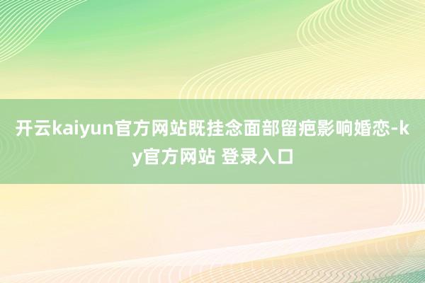 开云kaiyun官方网站既挂念面部留疤影响婚恋-ky官方网站 登录入口
