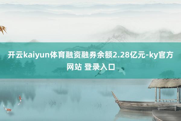 开云kaiyun体育融资融券余额2.28亿元-ky官方网站 登录入口
