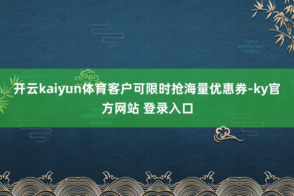 开云kaiyun体育客户可限时抢海量优惠券-ky官方网站 登录入口