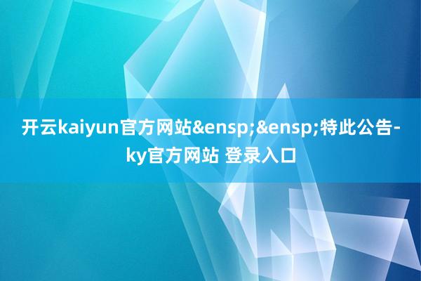 开云kaiyun官方网站&ensp;&ensp;特此公告-ky官方网站 登录入口