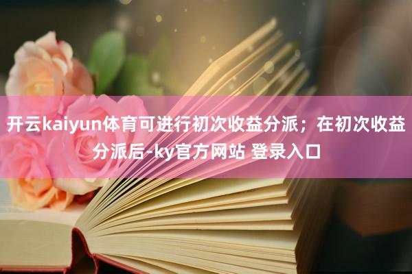 开云kaiyun体育可进行初次收益分派；在初次收益分派后-ky官方网站 登录入口