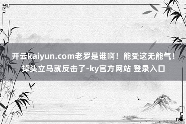 开云kaiyun.com老罗是谁啊！能受这无能气！掉头立马就反击了-ky官方网站 登录入口