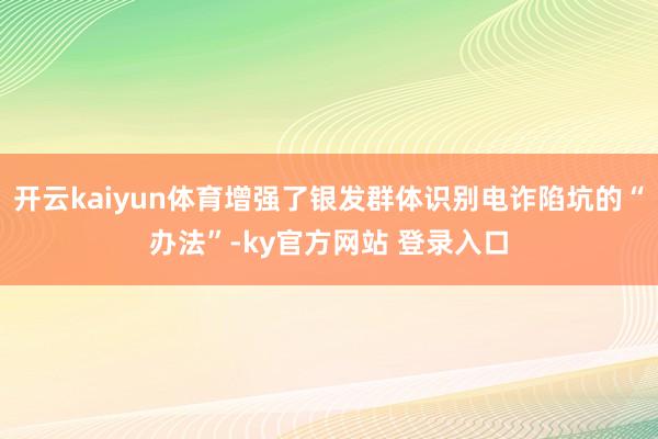 开云kaiyun体育增强了银发群体识别电诈陷坑的“办法”-ky官方网站 登录入口