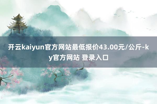 开云kaiyun官方网站最低报价43.00元/公斤-ky官方网站 登录入口