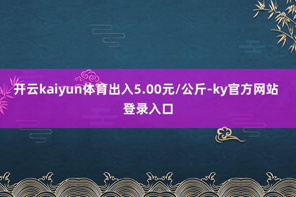 开云kaiyun体育出入5.00元/公斤-ky官方网站 登录入口