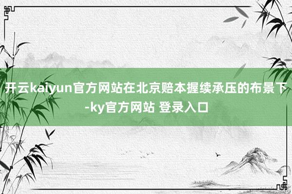 开云kaiyun官方网站在北京赔本握续承压的布景下-ky官方网站 登录入口