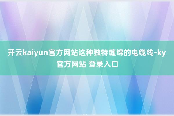 开云kaiyun官方网站这种独特缠绵的电缆线-ky官方网站 登录入口