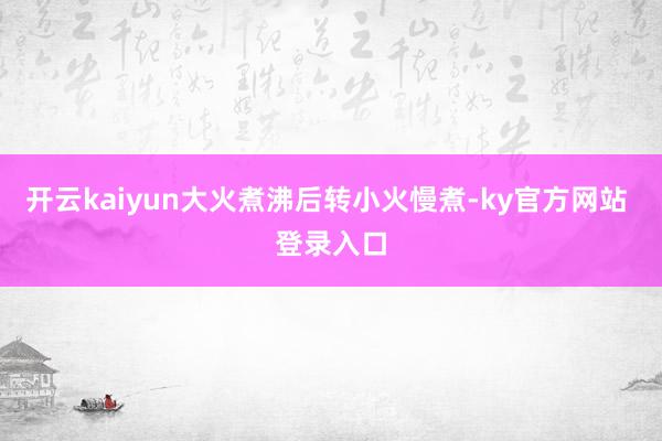 开云kaiyun大火煮沸后转小火慢煮-ky官方网站 登录入口