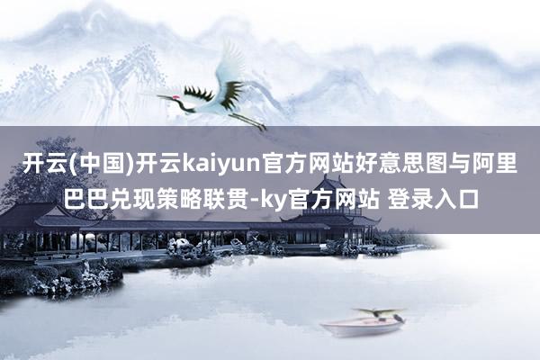 开云(中国)开云kaiyun官方网站好意思图与阿里巴巴兑现策略联贯-ky官方网站 登录入口