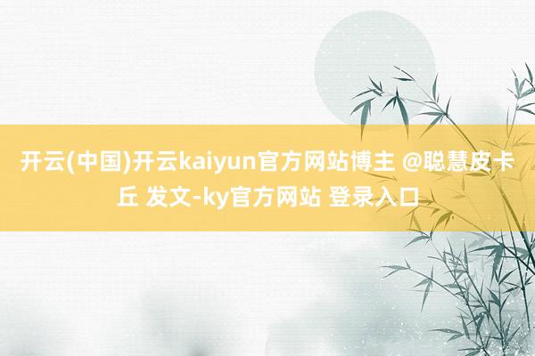开云(中国)开云kaiyun官方网站博主 @聪慧皮卡丘 发文-ky官方网站 登录入口