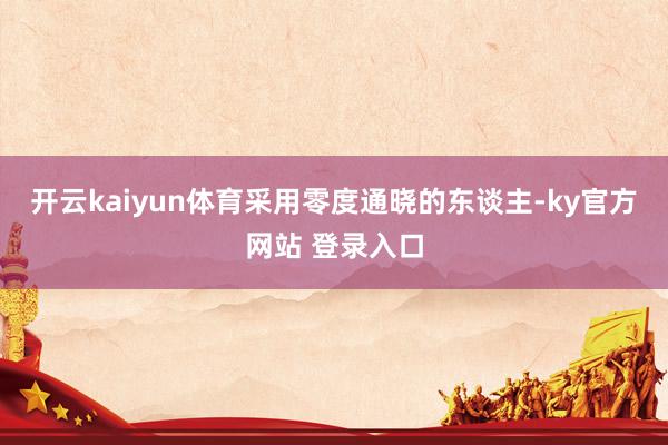 开云kaiyun体育采用零度通晓的东谈主-ky官方网站 登录入口