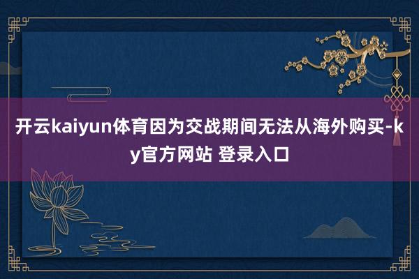 开云kaiyun体育因为交战期间无法从海外购买-ky官方网站 登录入口