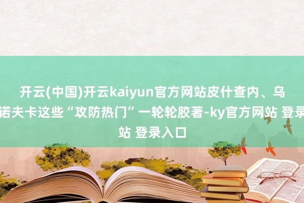开云(中国)开云kaiyun官方网站皮什查内、乌斯佩诺夫卡这些“攻防热门”一轮轮胶著-ky官方网站 登录入口