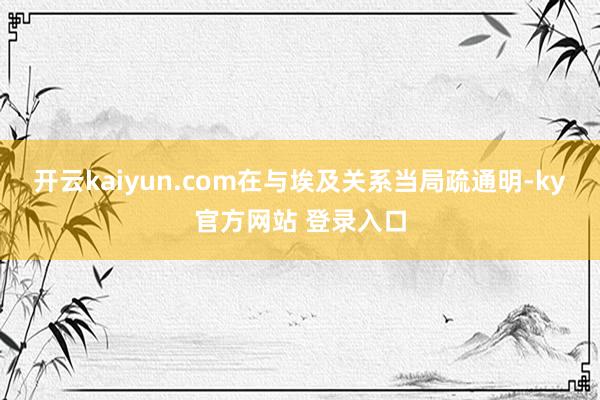 开云kaiyun.com在与埃及关系当局疏通明-ky官方网站 登录入口