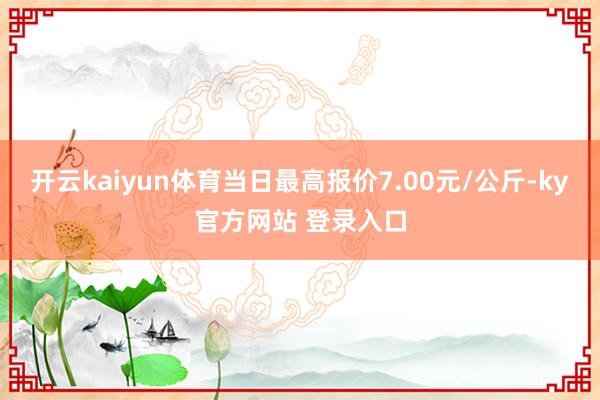 开云kaiyun体育当日最高报价7.00元/公斤-ky官方网站 登录入口